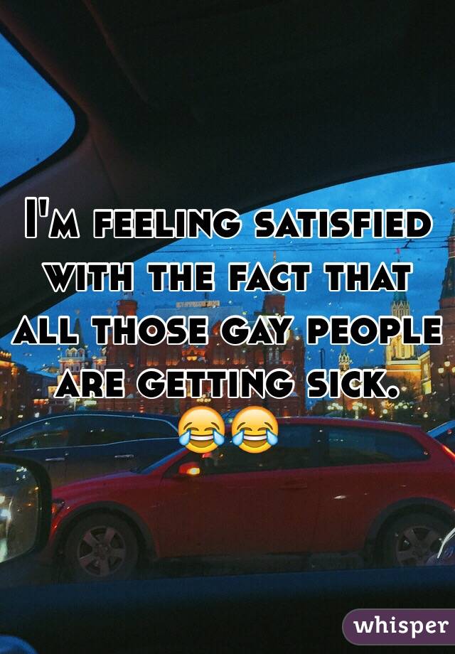 I'm feeling satisfied with the fact that all those gay people are getting sick. 
😂😂