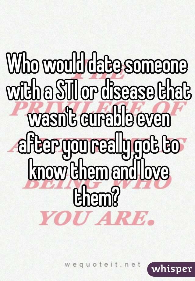 Who would date someone with a STI or disease that wasn't curable even after you really got to know them and love them? 