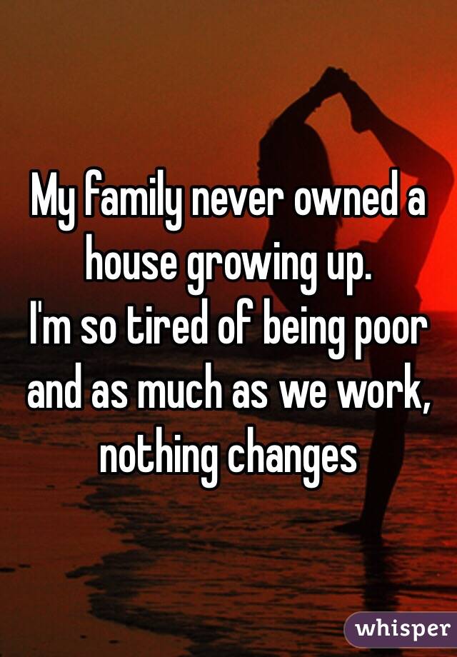 My family never owned a house growing up. 
I'm so tired of being poor and as much as we work, nothing changes 