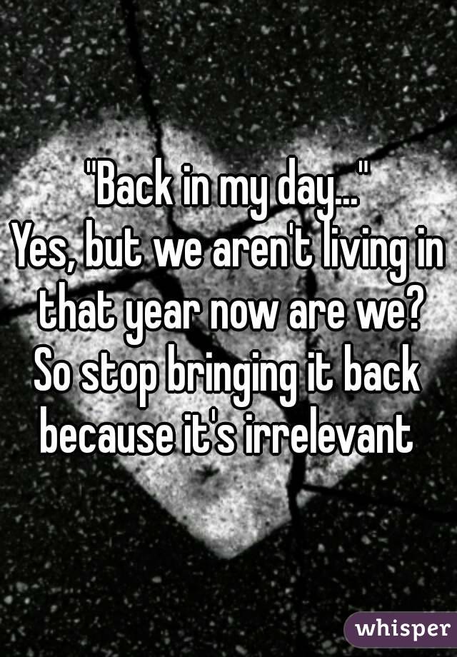 "Back in my day..."
Yes, but we aren't living in that year now are we?
So stop bringing it back because it's irrelevant 