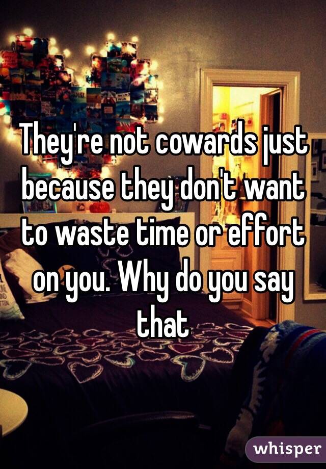 They're not cowards just because they don't want to waste time or effort on you. Why do you say that 