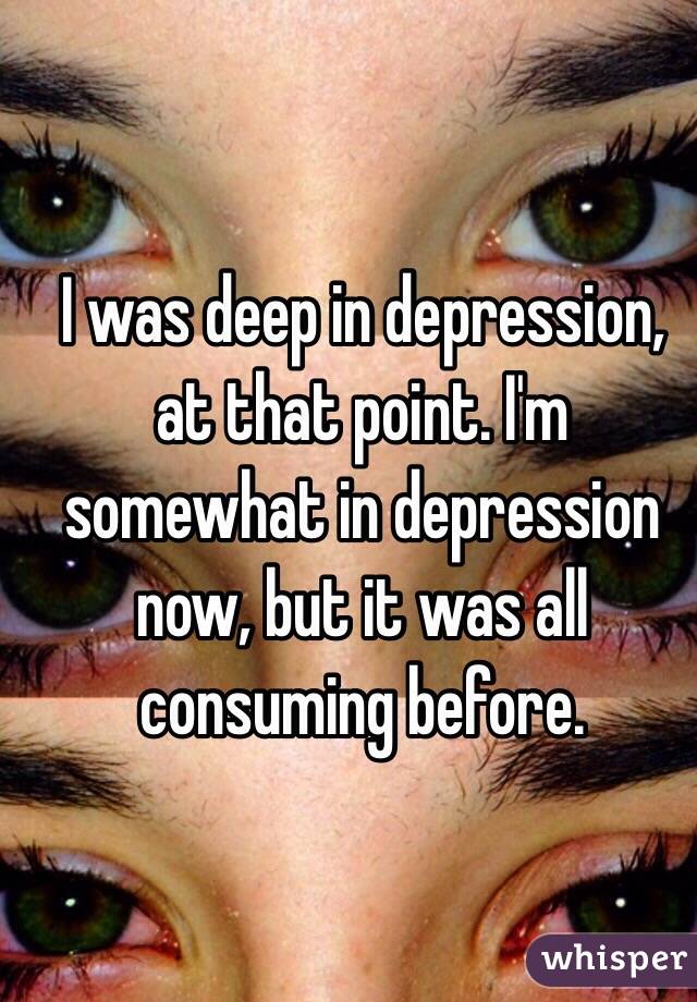 I was deep in depression, at that point. I'm somewhat in depression now, but it was all consuming before. 