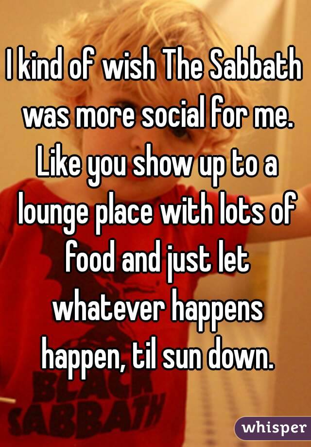 I kind of wish The Sabbath was more social for me. Like you show up to a lounge place with lots of food and just let whatever happens happen, til sun down.