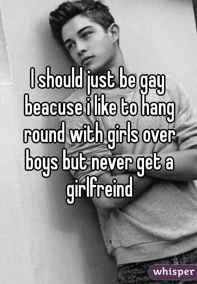 I should just be gay beacuse i like to hang round with girls over boys but never get a girlfreind