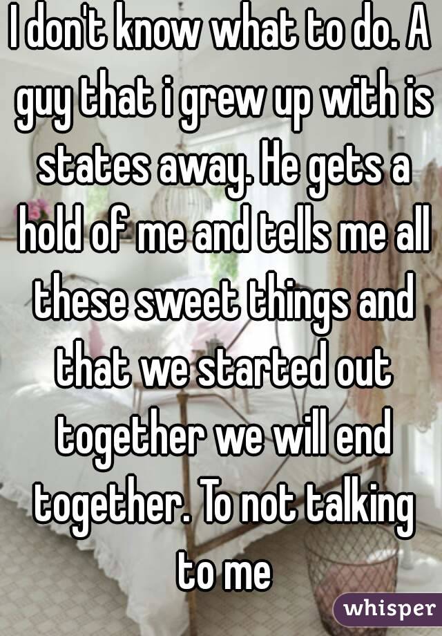 I don't know what to do. A guy that i grew up with is states away. He gets a hold of me and tells me all these sweet things and that we started out together we will end together. To not talking to me