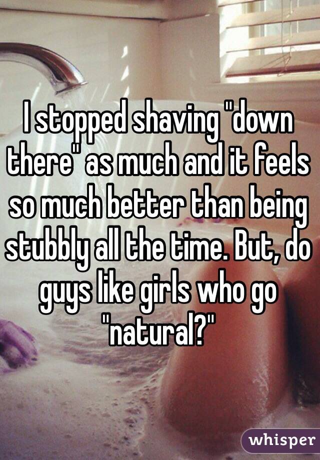 I stopped shaving "down there" as much and it feels so much better than being stubbly all the time. But, do guys like girls who go "natural?" 