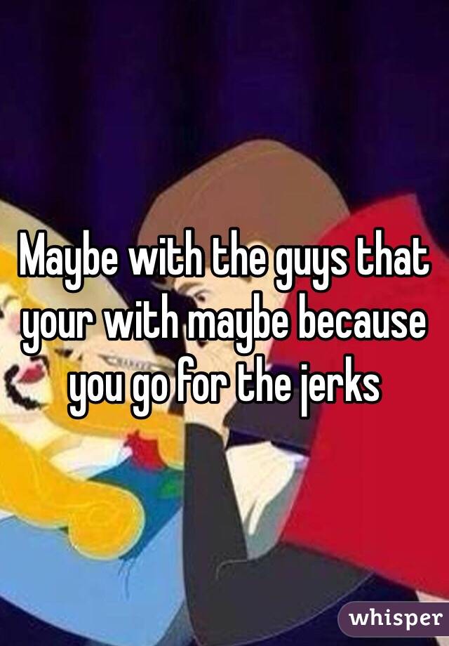 Maybe with the guys that your with maybe because you go for the jerks 