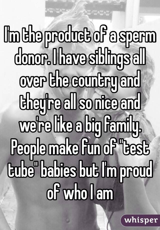 I'm the product of a sperm donor. I have siblings all over the country and they're all so nice and we're like a big family. People make fun of "test tube" babies but I'm proud of who I am 