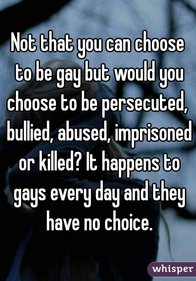 Not that you can choose to be gay but would you choose to be persecuted,  bullied, abused, imprisoned or killed? It happens to gays every day and they have no choice.