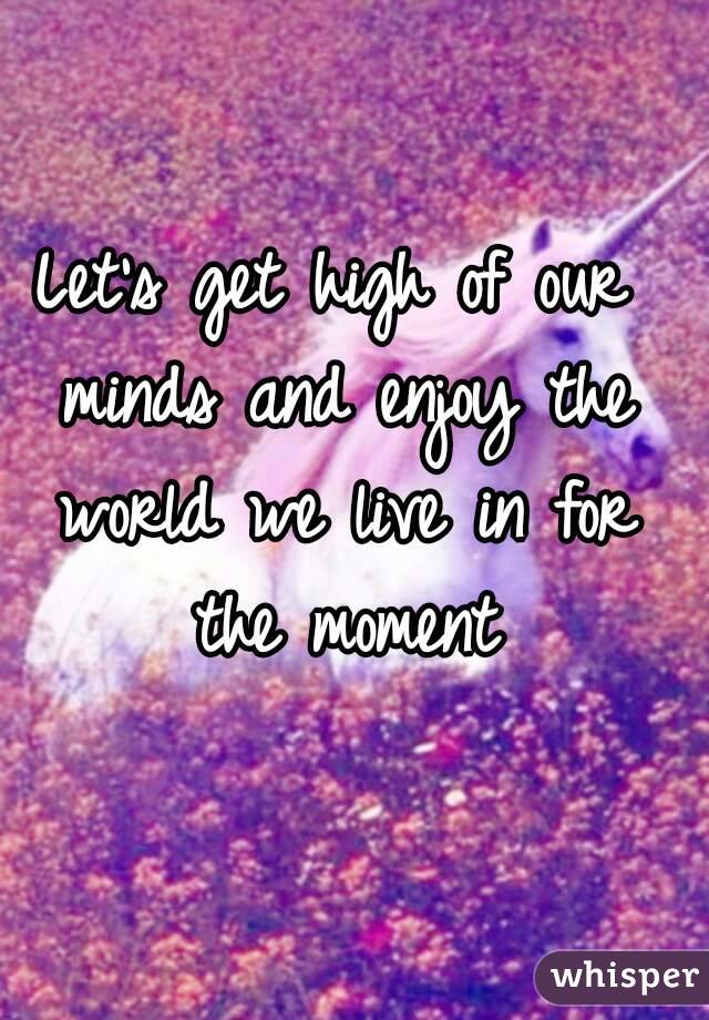 Let's get high of our minds and enjoy the world we live in for the moment