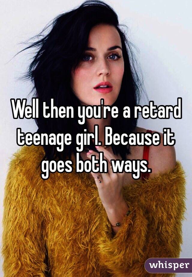 Well then you're a retard teenage girl. Because it goes both ways.