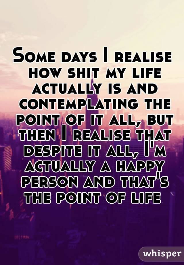 Some days I realise how shit my life actually is and contemplating the point of it all, but then I realise that despite it all, I'm actually a happy person and that's the point of life 