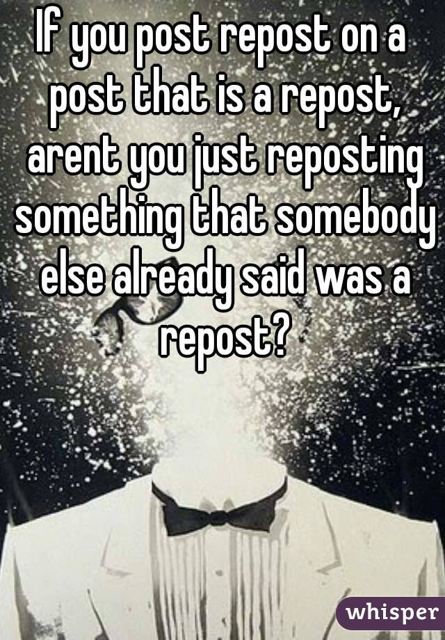 If you post repost on a post that is a repost, arent you just reposting something that somebody else already said was a repost?