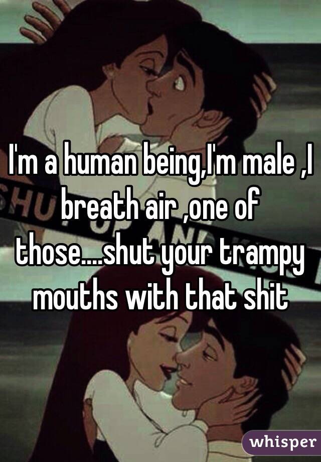 I'm a human being,I'm male ,I breath air ,one of those....shut your trampy mouths with that shit