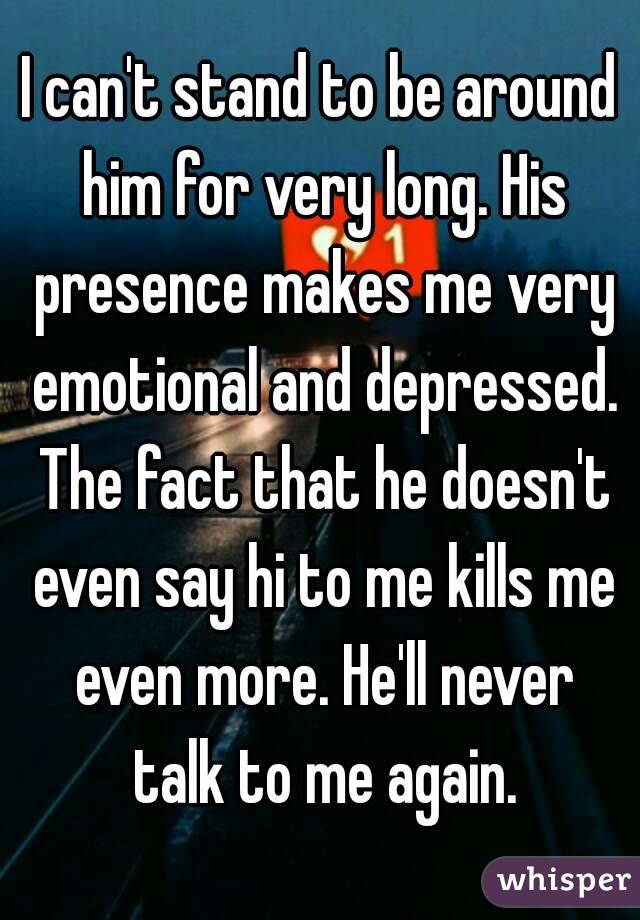 I can't stand to be around him for very long. His presence makes me very emotional and depressed. The fact that he doesn't even say hi to me kills me even more. He'll never talk to me again.