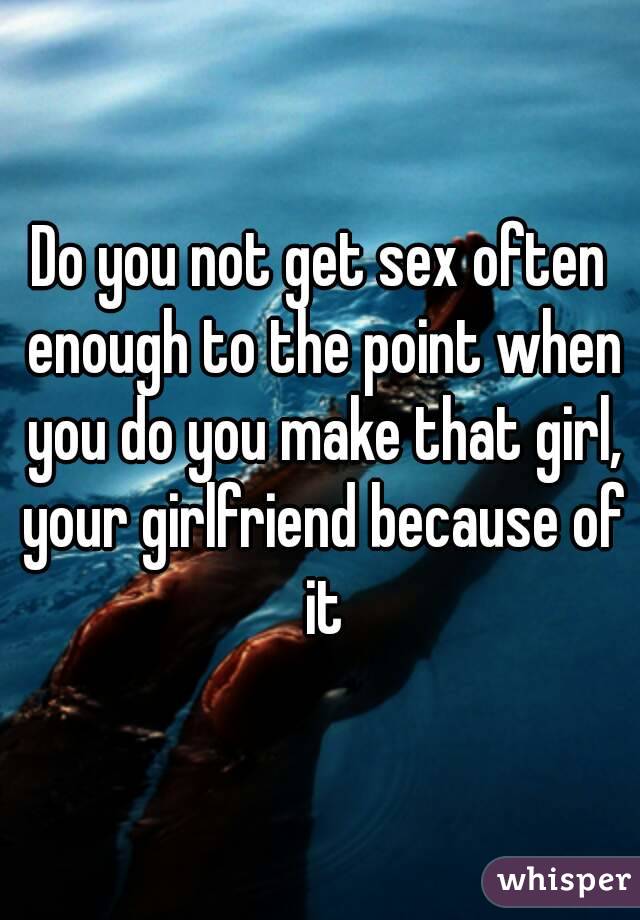 Do you not get sex often enough to the point when you do you make that girl, your girlfriend because of it