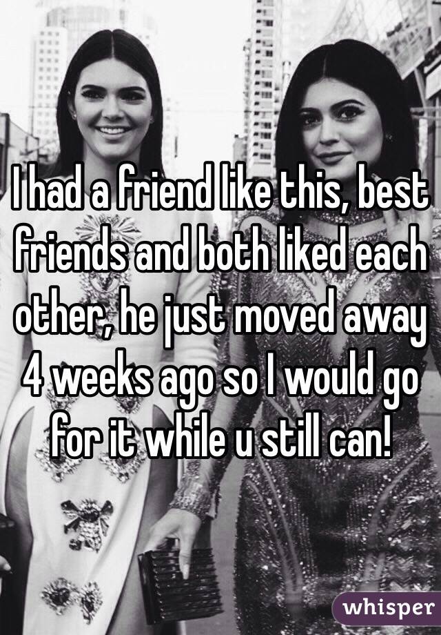 I had a friend like this, best friends and both liked each other, he just moved away 4 weeks ago so I would go for it while u still can!