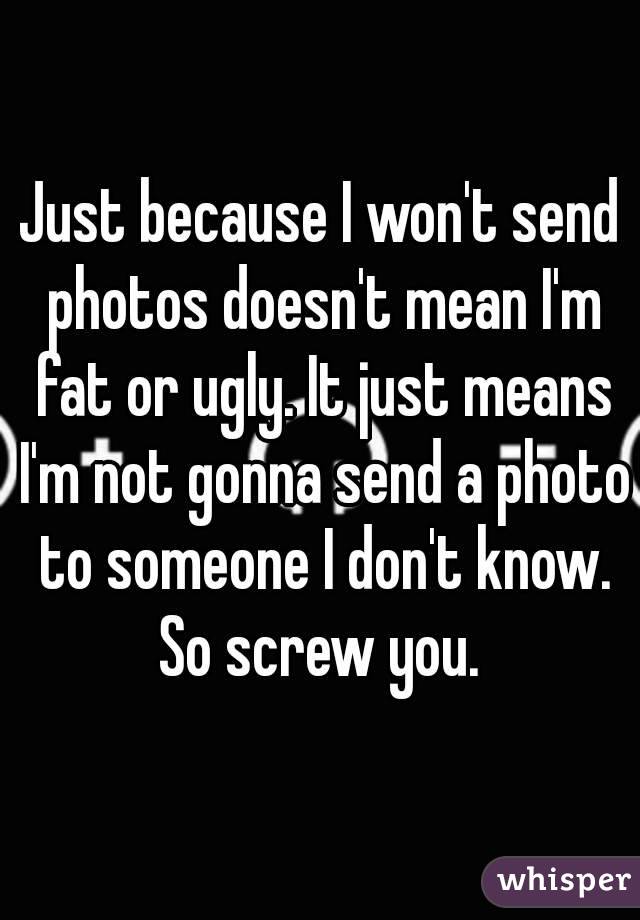 Just because I won't send photos doesn't mean I'm fat or ugly. It just means I'm not gonna send a photo to someone I don't know. So screw you. 