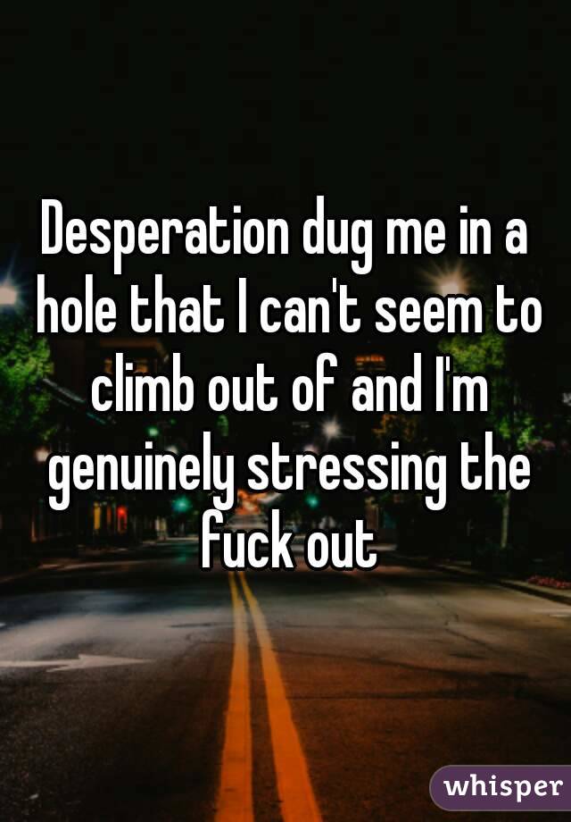 Desperation dug me in a hole that I can't seem to climb out of and I'm genuinely stressing the fuck out
