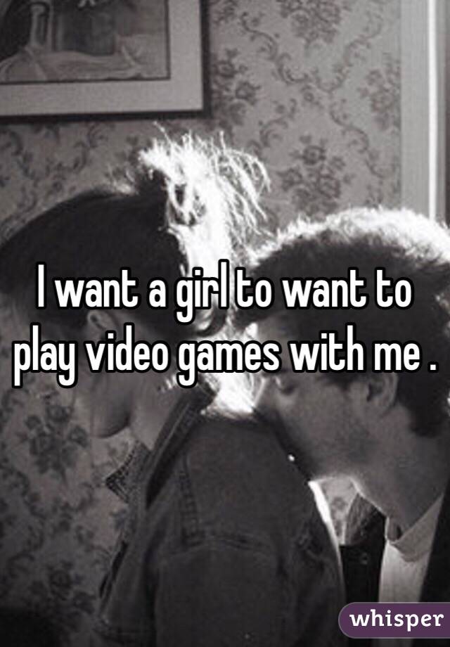 I want a girl to want to play video games with me . 