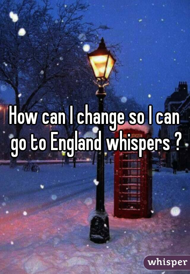 How can I change so I can go to England whispers ?