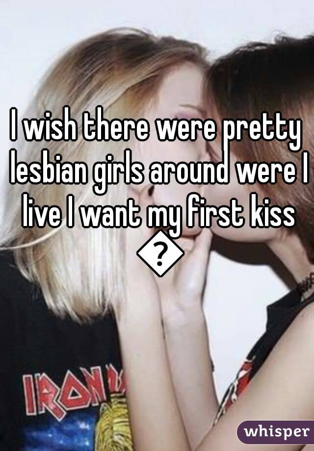 I wish there were pretty lesbian girls around were I live I want my first kiss 😚