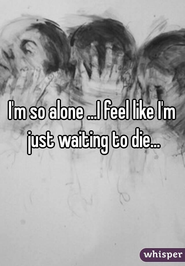 I'm so alone ...I feel like I'm just waiting to die...