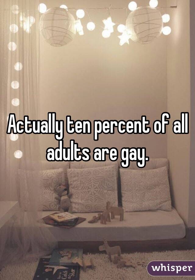 Actually ten percent of all adults are gay. 