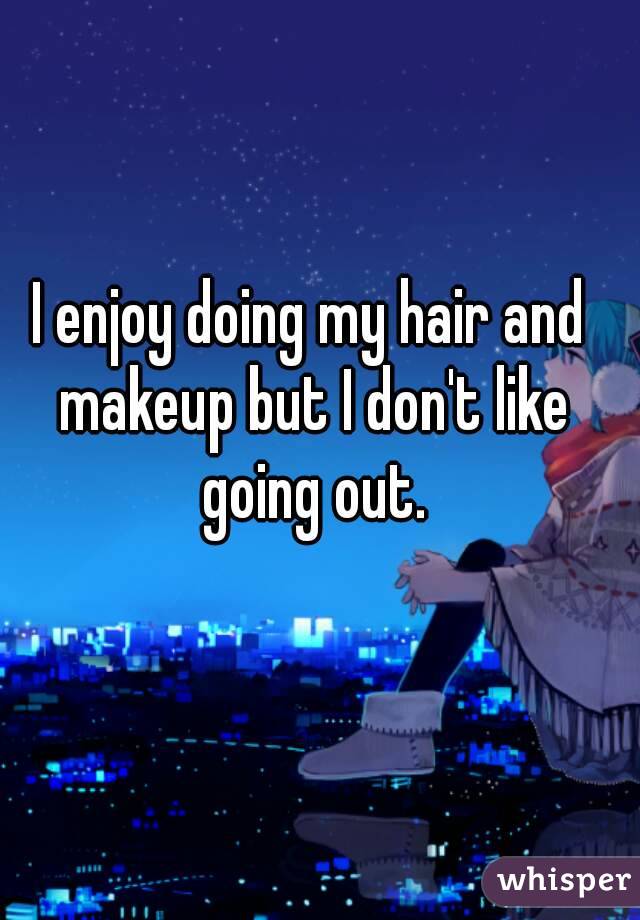 I enjoy doing my hair and makeup but I don't like going out.