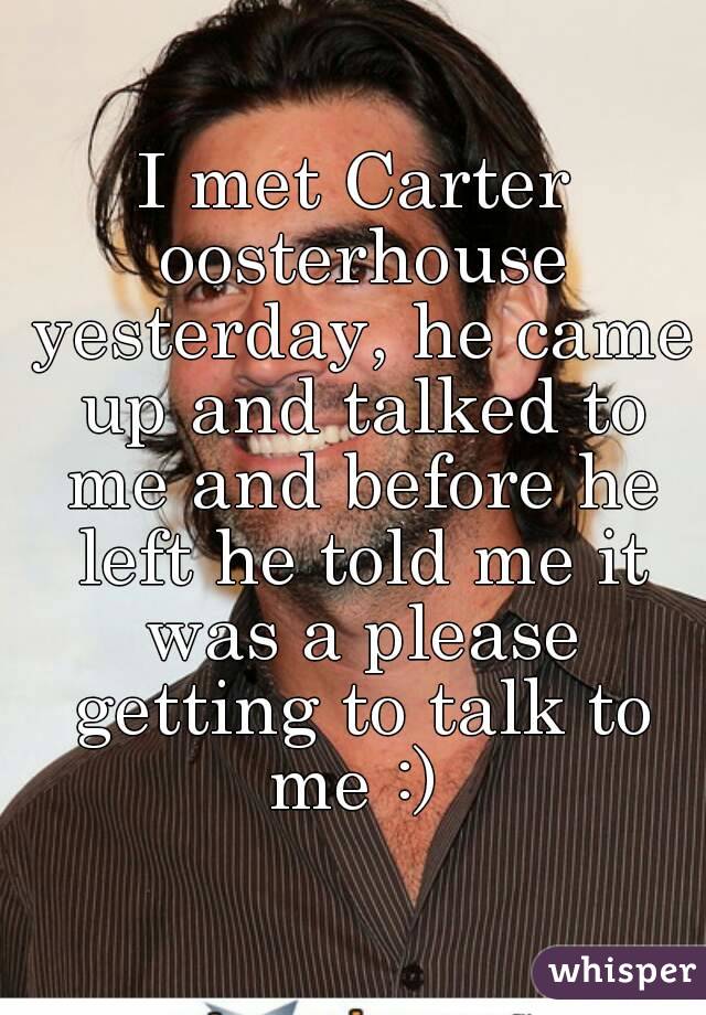 I met Carter oosterhouse yesterday, he came up and talked to me and before he left he told me it was a please getting to talk to me :) 