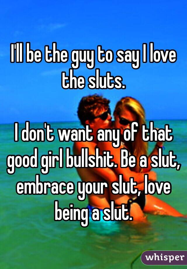 I'll be the guy to say I love the sluts. 

I don't want any of that good girl bullshit. Be a slut, embrace your slut, love being a slut. 