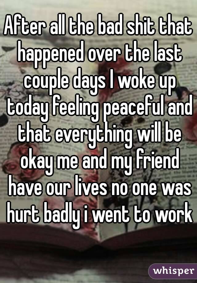 After all the bad shit that happened over the last couple days I woke up today feeling peaceful and that everything will be okay me and my friend have our lives no one was hurt badly i went to work 