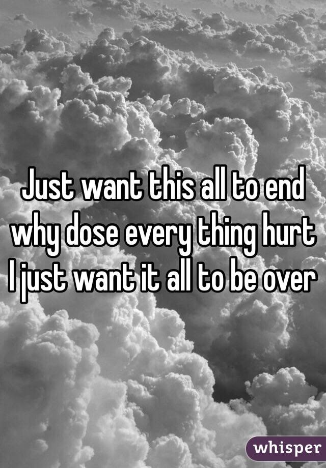 Just want this all to end why dose every thing hurt I just want it all to be over 