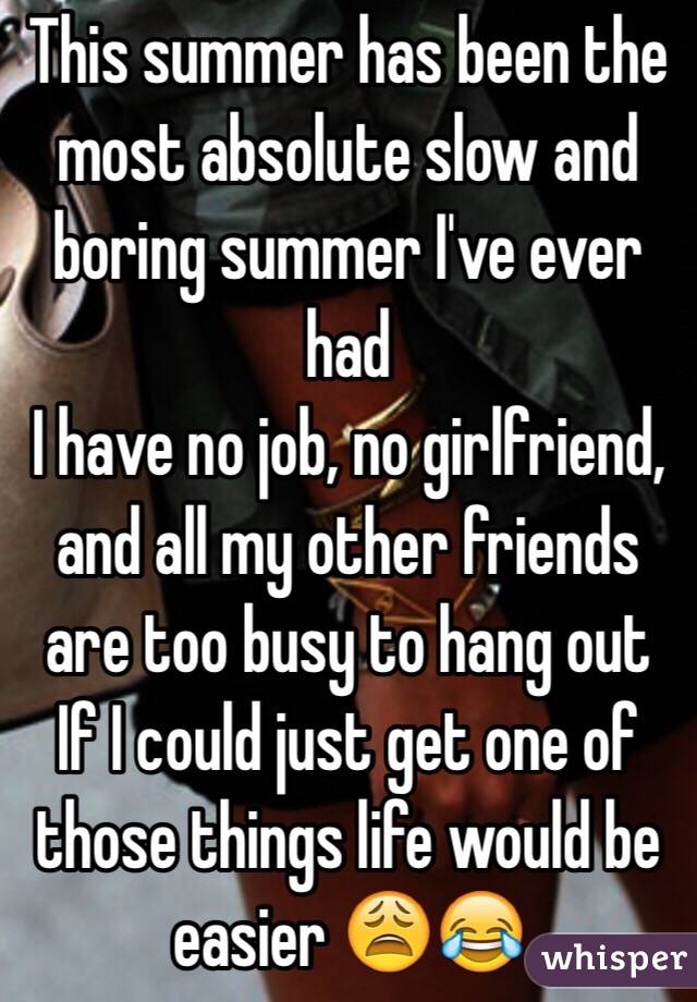 This summer has been the most absolute slow and boring summer I've ever had
I have no job, no girlfriend, and all my other friends are too busy to hang out
If I could just get one of those things life would be easier 😩😂