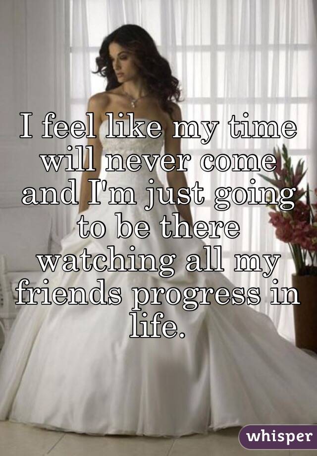 I feel like my time will never come and I'm just going to be there watching all my friends progress in life. 