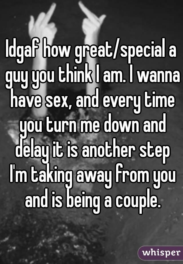 Idgaf how great/special a guy you think I am. I wanna have sex, and every time you turn me down and delay it is another step I'm taking away from you and is being a couple.