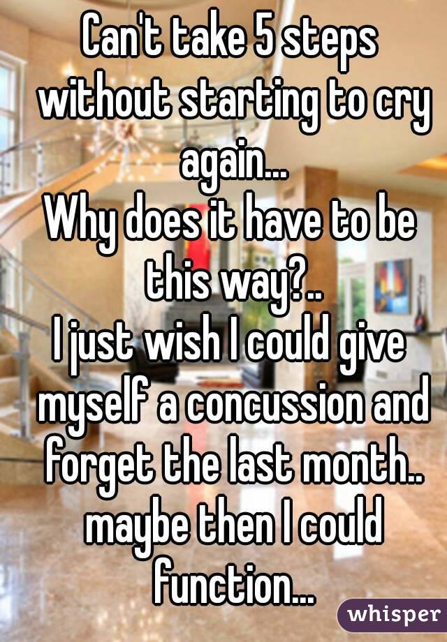 Can't take 5 steps without starting to cry again...
Why does it have to be this way?..
I just wish I could give myself a concussion and forget the last month.. maybe then I could function...