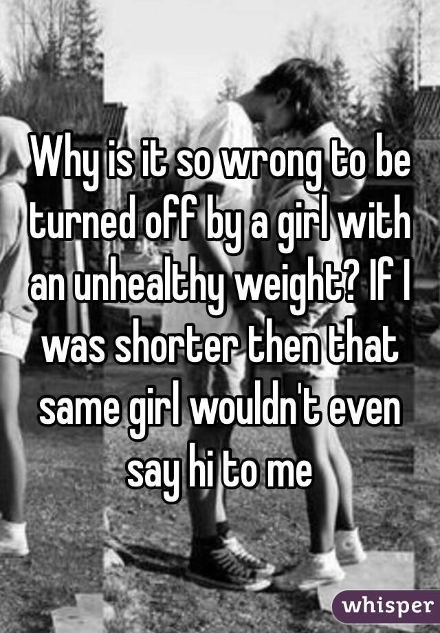 Why is it so wrong to be turned off by a girl with an unhealthy weight? If I was shorter then that same girl wouldn't even say hi to me