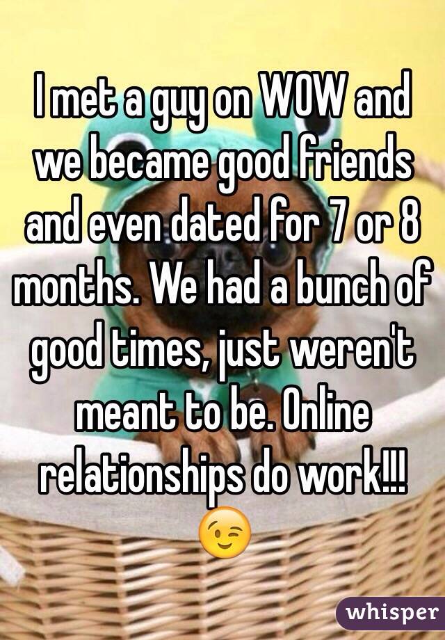 I met a guy on WOW and we became good friends and even dated for 7 or 8 months. We had a bunch of good times, just weren't meant to be. Online relationships do work!!!😉