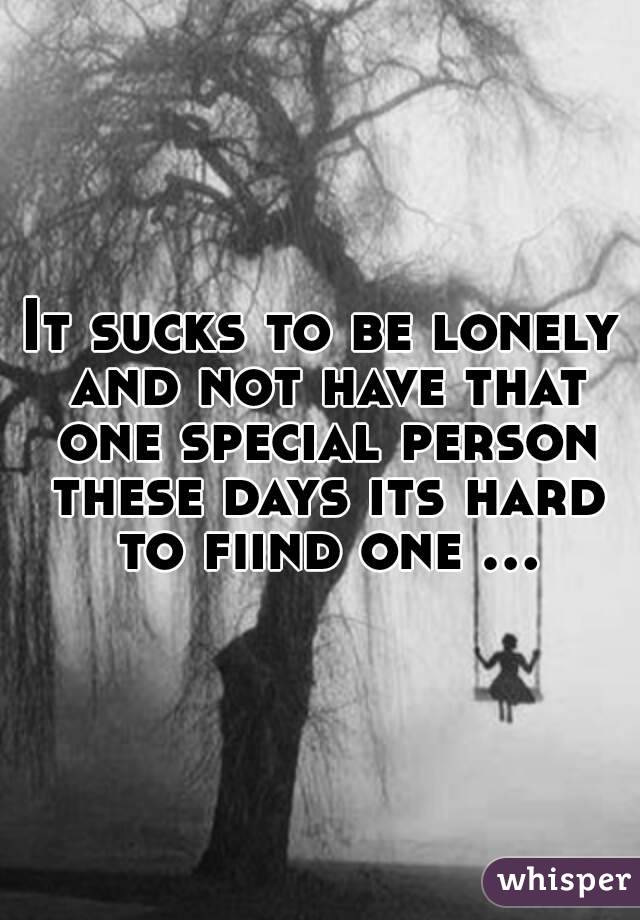 It sucks to be lonely and not have that one special person these days its hard to fiind one ...