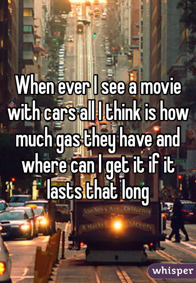 When ever I see a movie with cars all I think is how much gas they have and where can I get it if it lasts that long