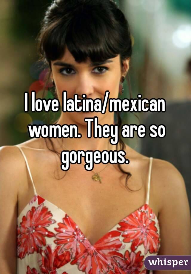 I love latina/mexican women. They are so gorgeous. 