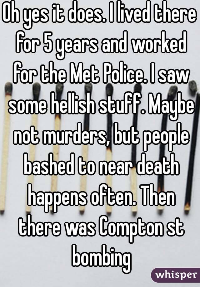 Oh yes it does. I lived there for 5 years and worked for the Met Police. I saw some hellish stuff. Maybe not murders, but people bashed to near death happens often. Then there was Compton st bombing