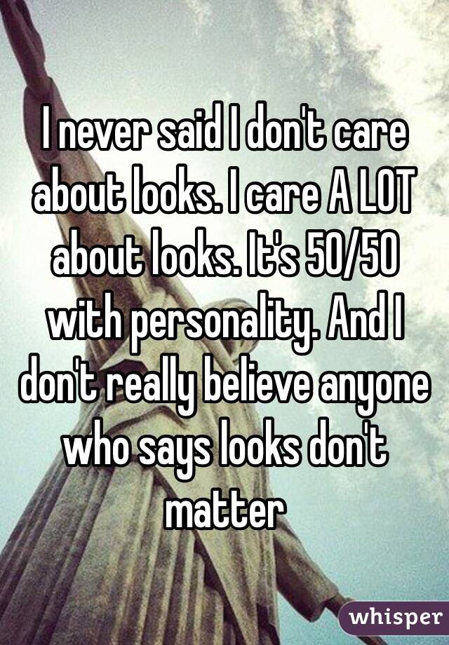 I never said I don't care about looks. I care A LOT about looks. It's 50/50 with personality. And I don't really believe anyone who says looks don't matter 