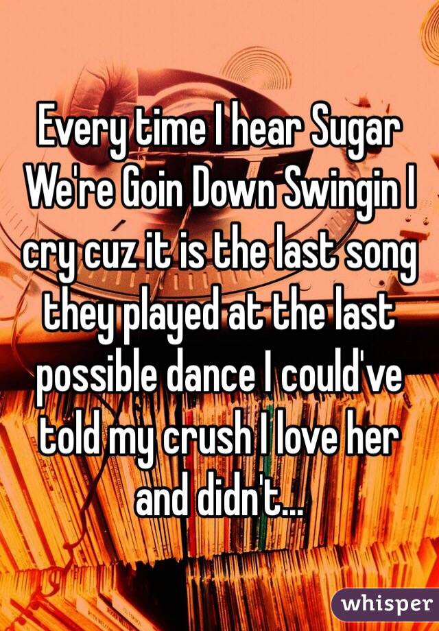 Every time I hear Sugar We're Goin Down Swingin I cry cuz it is the last song they played at the last possible dance I could've told my crush I love her and didn't... 