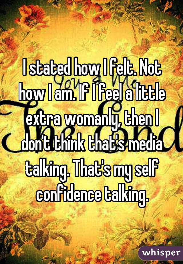 I stated how I felt. Not how I am. If I feel a little extra womanly, then I don't think that's media talking. That's my self confidence talking.