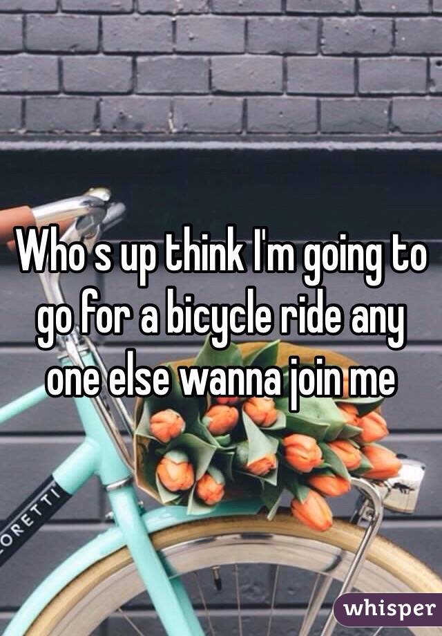 Who s up think I'm going to go for a bicycle ride any one else wanna join me 