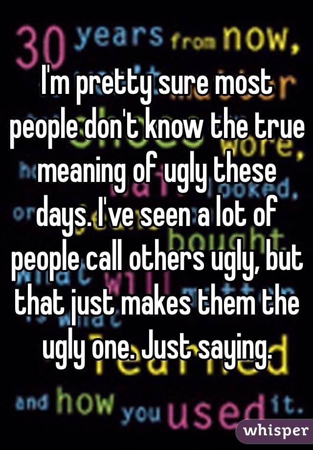 I'm pretty sure most people don't know the true meaning of ugly these days. I've seen a lot of people call others ugly, but that just makes them the ugly one. Just saying. 