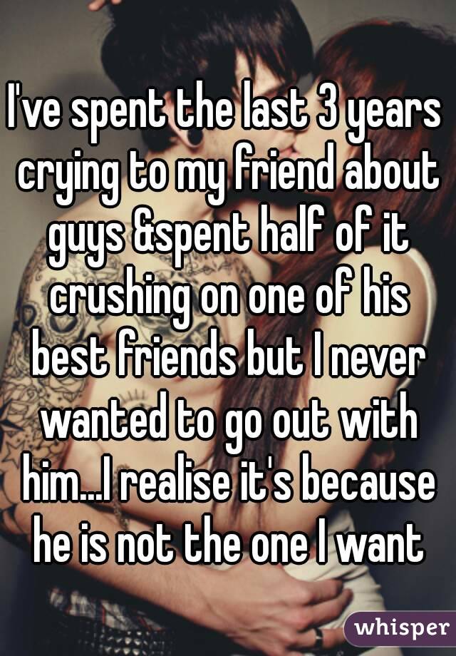 I've spent the last 3 years crying to my friend about guys &spent half of it crushing on one of his best friends but I never wanted to go out with him...I realise it's because he is not the one I want