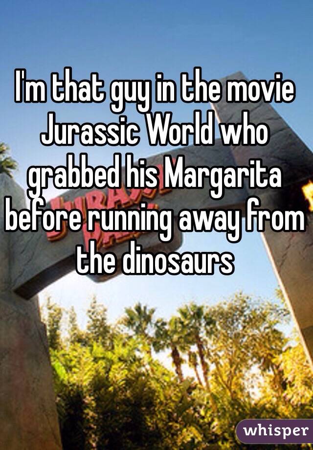 I'm that guy in the movie Jurassic World who grabbed his Margarita before running away from the dinosaurs 